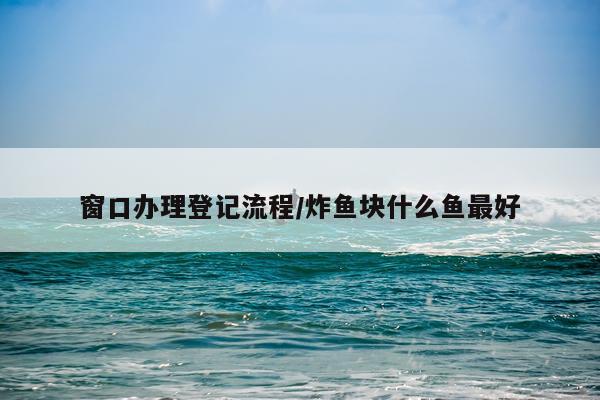 窗口办理登记流程/炸鱼块什么鱼最好