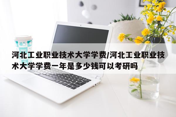 河北工业职业技术大学学费/河北工业职业技术大学学费一年是多少钱可以考研吗