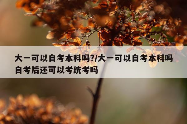 大一可以自考本科吗?/大一可以自考本科吗自考后还可以考统考吗