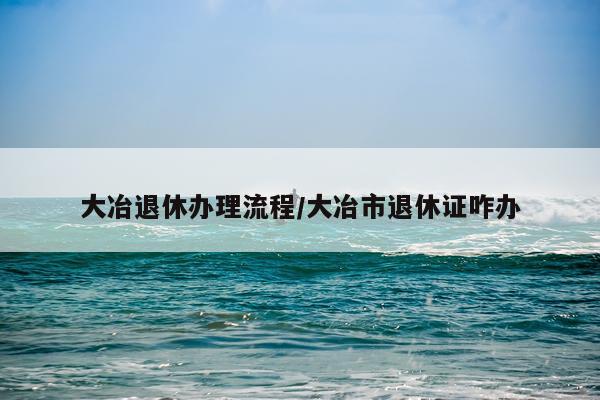 大冶退休办理流程/大冶市退休证咋办