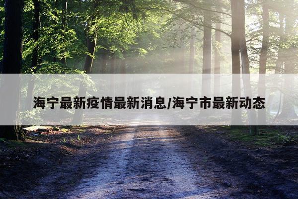 海宁最新疫情最新消息/海宁市最新动态