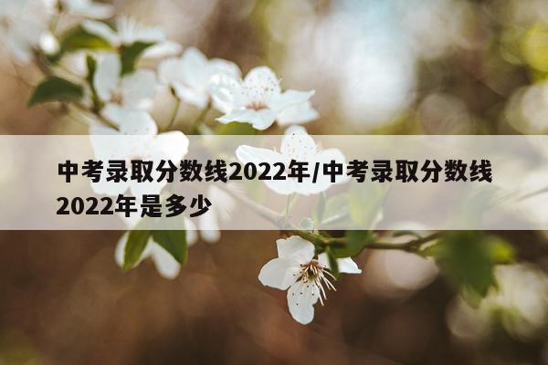 中考录取分数线2022年/中考录取分数线2022年是多少