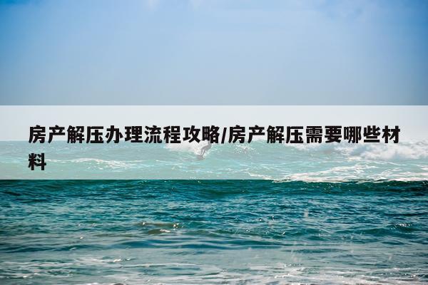 房产解压办理流程攻略/房产解压需要哪些材料