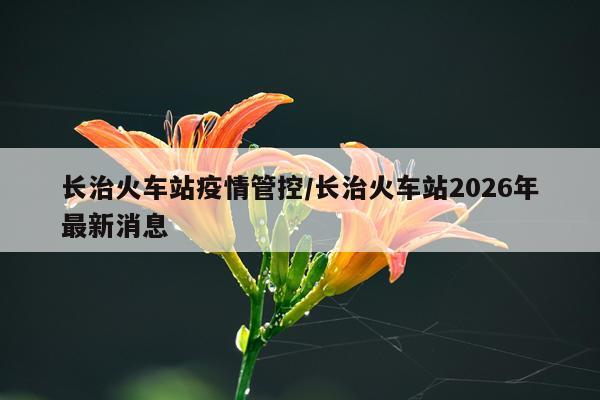 长治火车站疫情管控/长治火车站2026年最新消息