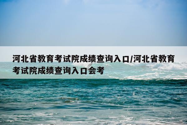 河北省教育考试院成绩查询入口/河北省教育考试院成绩查询入口会考