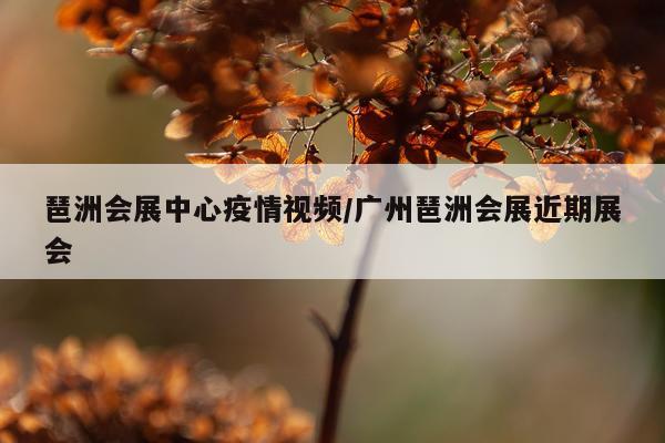 琶洲会展中心疫情视频/广州琶洲会展近期展会