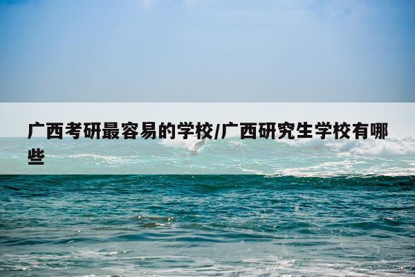 广西考研最容易的学校/广西研究生学校有哪些