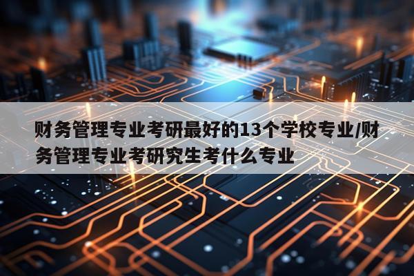 财务管理专业考研最好的13个学校专业/财务管理专业考研究生考什么专业