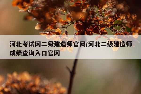 河北考试网二级建造师官网/河北二级建造师成绩查询入口官网
