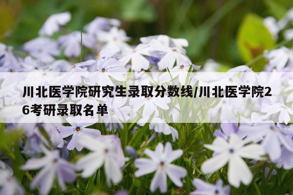 川北医学院研究生录取分数线/川北医学院26考研录取名单