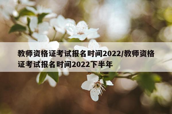 教师资格证考试报名时间2022/教师资格证考试报名时间2022下半年