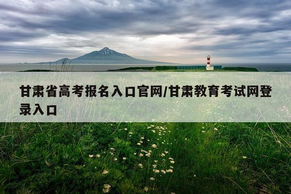 甘肃省高考报名入口官网/甘肃教育考试网登录入口
