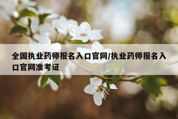 全国执业药师报名入口官网/执业药师报名入口官网准考证