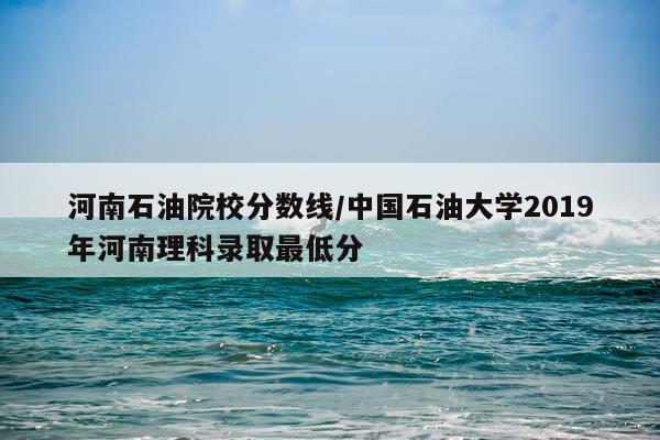 河南石油院校分数线/中国石油大学2019年河南理科录取最低分