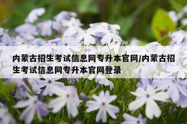 内蒙古招生考试信息网专升本官网/内蒙古招生考试信息网专升本官网登录