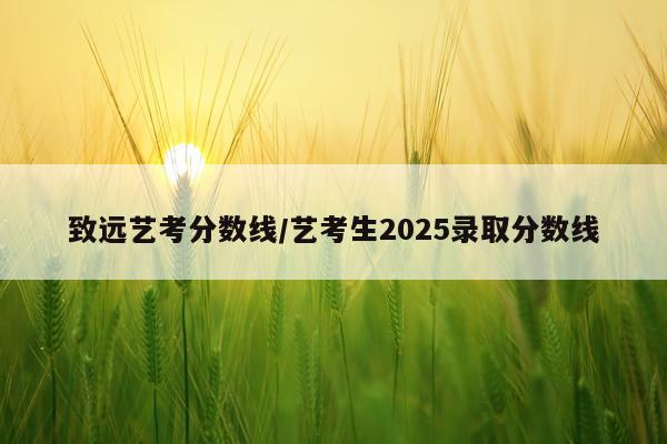 致远艺考分数线/艺考生2025录取分数线