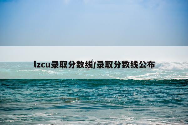 lzcu录取分数线/录取分数线公布
