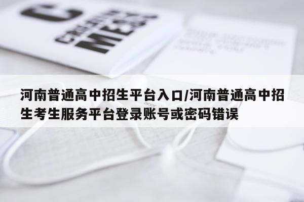 河南普通高中招生平台入口/河南普通高中招生考生服务平台登录账号或密码错误