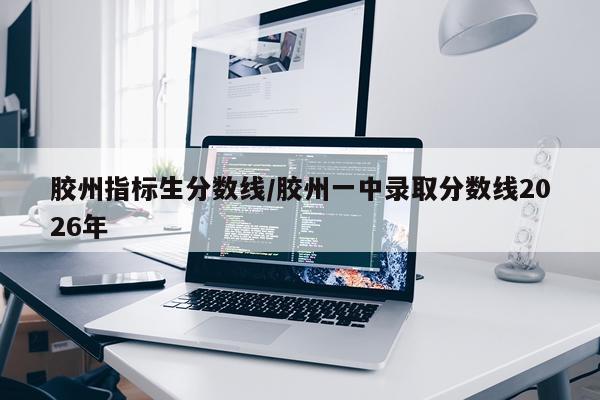 胶州指标生分数线/胶州一中录取分数线2026年