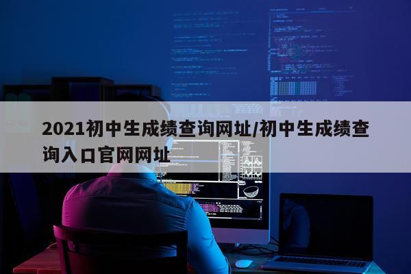 2021初中生成绩查询网址/初中生成绩查询入口官网网址
