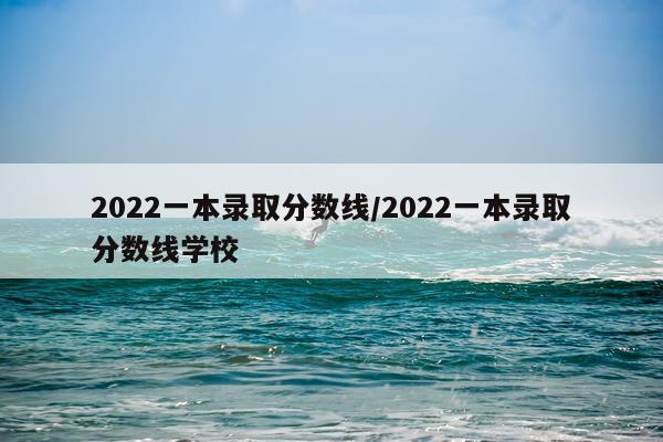 2022一本录取分数线/2022一本录取分数线学校