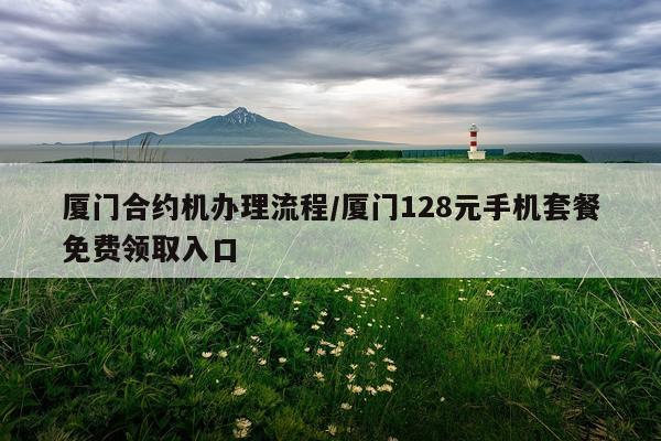 厦门合约机办理流程/厦门128元手机套餐免费领取入口