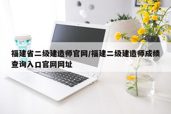 福建省二级建造师官网/福建二级建造师成绩查询入口官网网址