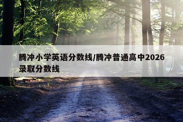 腾冲小学英语分数线/腾冲普通高中2026录取分数线