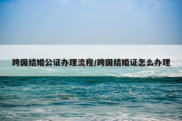 跨国结婚公证办理流程/跨国结婚证怎么办理
