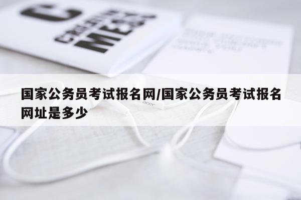 国家公务员考试报名网/国家公务员考试报名网址是多少