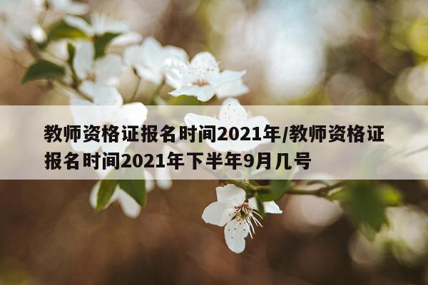 教师资格证报名时间2021年/教师资格证报名时间2021年下半年9月几号