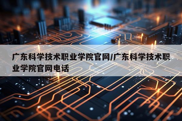 广东科学技术职业学院官网/广东科学技术职业学院官网电话