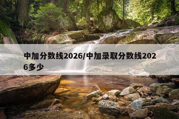 中加分数线2026/中加录取分数线2026多少