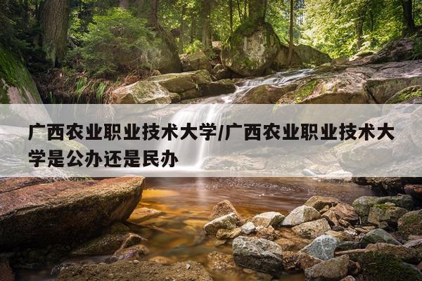 广西农业职业技术大学/广西农业职业技术大学是公办还是民办