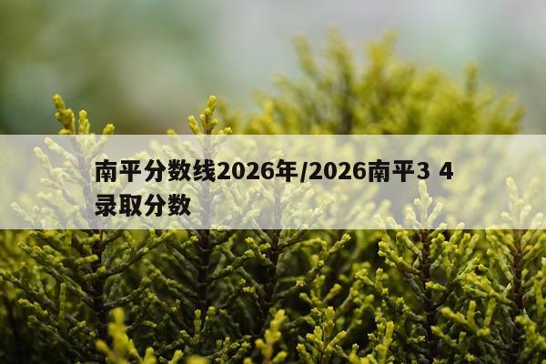 南平分数线2026年/2026南平3 4录取分数