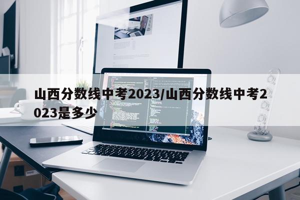 山西分数线中考2023/山西分数线中考2023是多少