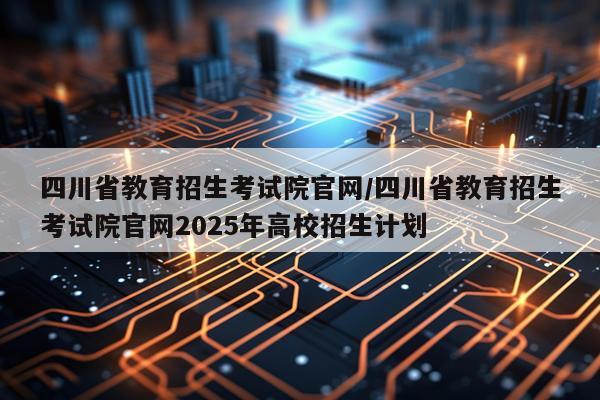 四川省教育招生考试院官网/四川省教育招生考试院官网2025年高校招生计划