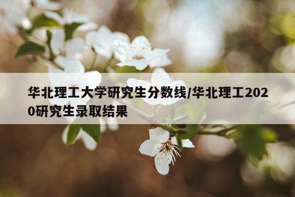 华北理工大学研究生分数线/华北理工2020研究生录取结果
