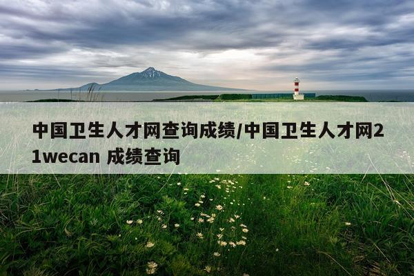 中国卫生人才网查询成绩/中国卫生人才网21wecan 成绩查询
