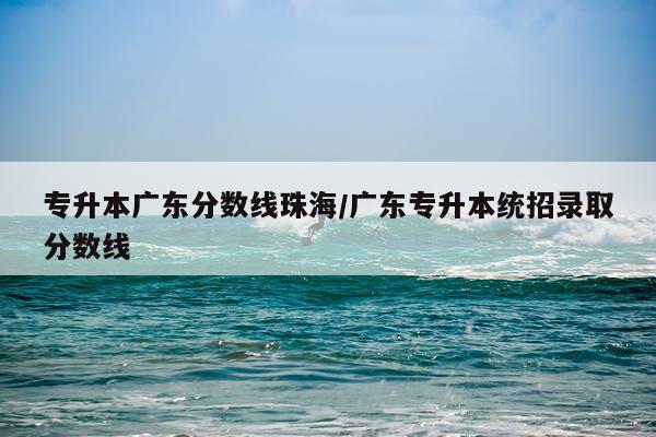 专升本广东分数线珠海/广东专升本统招录取分数线