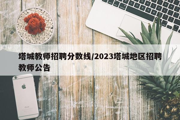 塔城教师招聘分数线/2023塔城地区招聘教师公告