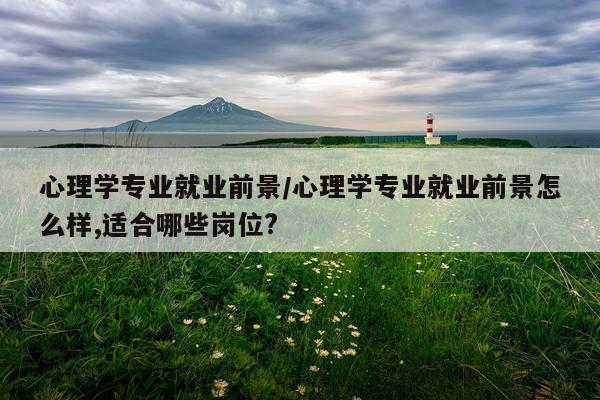 心理学专业就业前景/心理学专业就业前景怎么样,适合哪些岗位?