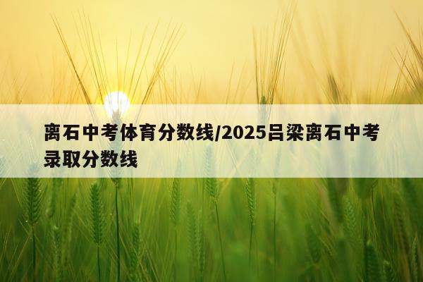 离石中考体育分数线/2025吕梁离石中考录取分数线