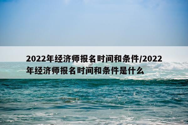 2022年经济师报名时间和条件/2022年经济师报名时间和条件是什么