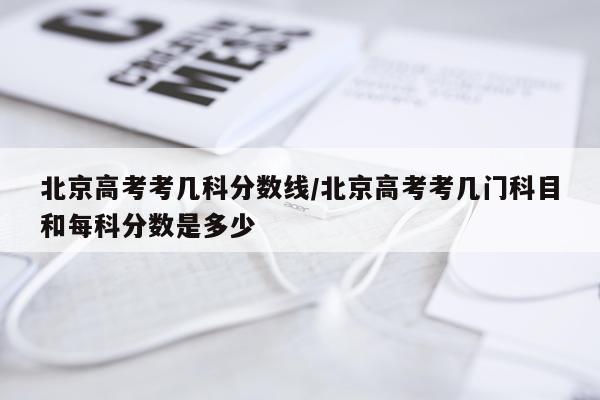 北京高考考几科分数线/北京高考考几门科目和每科分数是多少