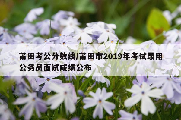 莆田考公分数线/莆田市2019年考试录用公务员面试成绩公布