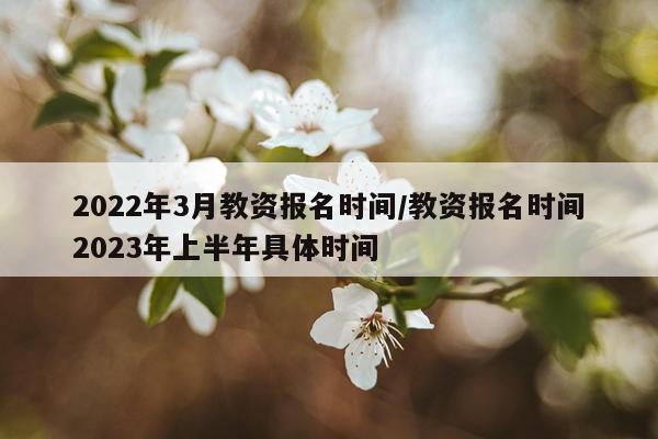 2022年3月教资报名时间/教资报名时间2023年上半年具体时间