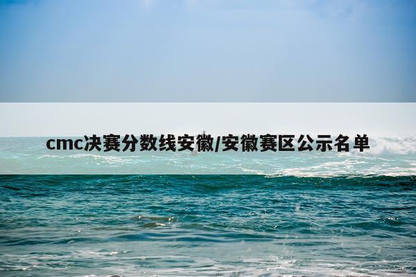 cmc决赛分数线安徽/安徽赛区公示名单