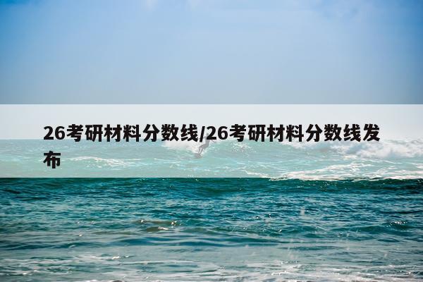 26考研材料分数线/26考研材料分数线发布