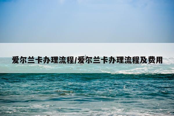 爱尔兰卡办理流程/爱尔兰卡办理流程及费用
